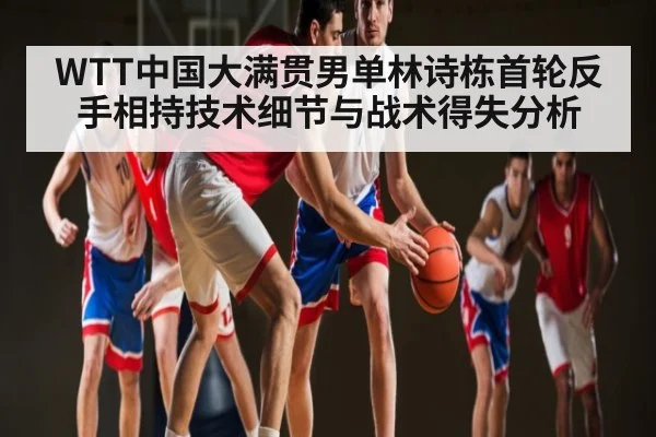 WTT中国大满贯男单林诗栋首轮反手相持技术细节与战术得失分析